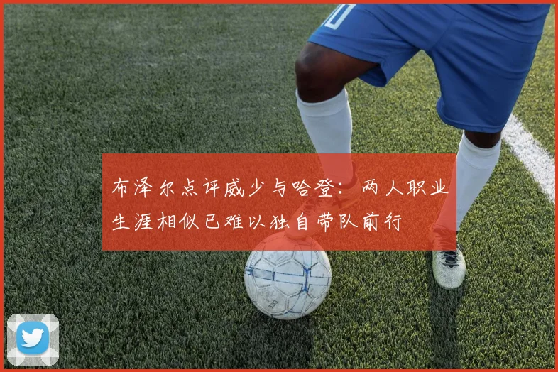 布泽尔点评威少与哈登：两人职业生涯相似已难以独自带队前行
