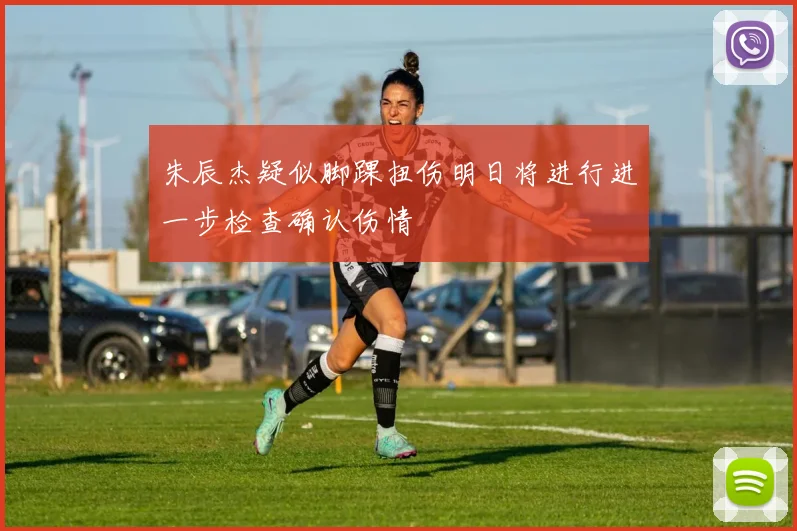 朱辰杰疑似脚踝扭伤明日将进行进一步检查确认伤情
