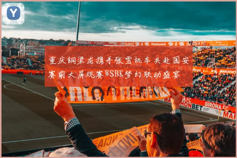 重庆铜梁龙携手张雪机车共赴国安赛前大屏观赛WSBK梦幻联动盛宴