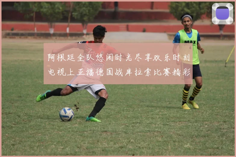 阿根廷全队悠闲时光尽享欢乐时刻电视上正播德国战库拉索比赛精彩瞬间