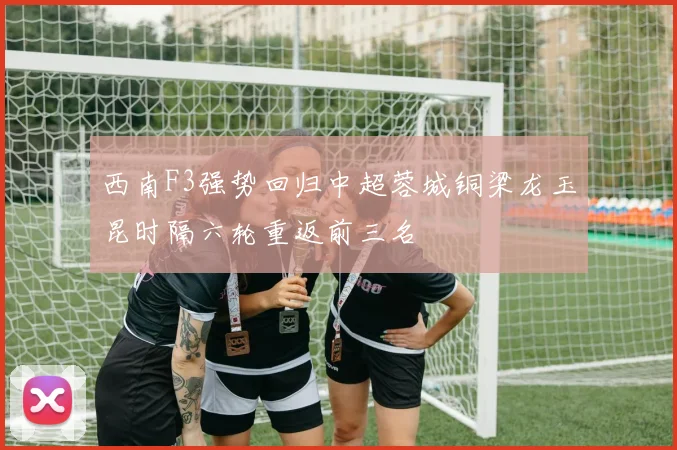 西南F3强势回归中超蓉城铜梁龙玉昆时隔六轮重返前三名