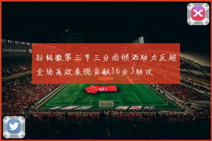 孙铭徽第三节三分雨倾洒助力反超全场高效表现贡献16分3助攻