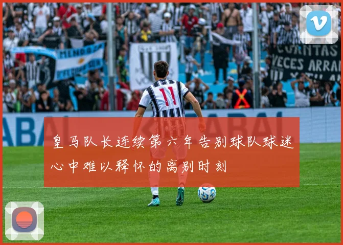 皇马队长连续第六年告别球队球迷心中难以释怀的离别时刻