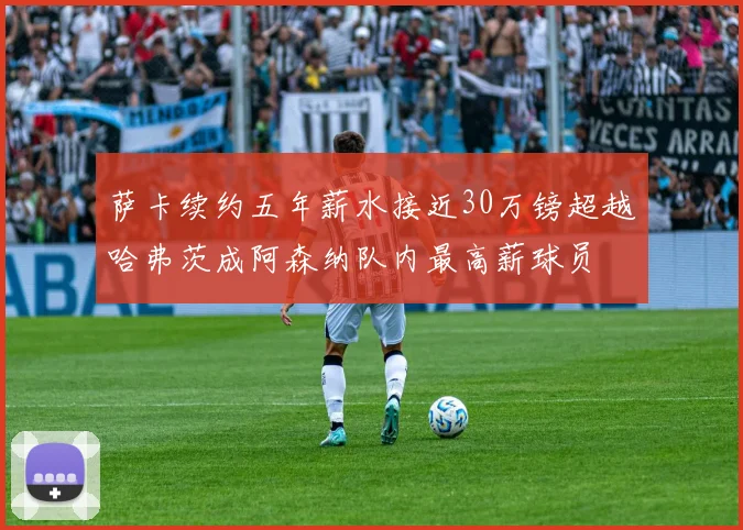 萨卡续约五年薪水接近30万镑超越哈弗茨成阿森纳队内最高薪球员