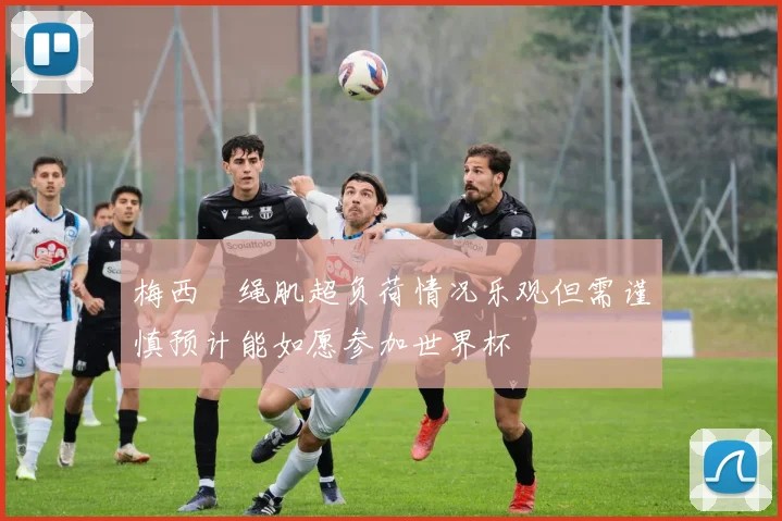 梅西腘绳肌超负荷情况乐观但需谨慎预计能如愿参加世界杯