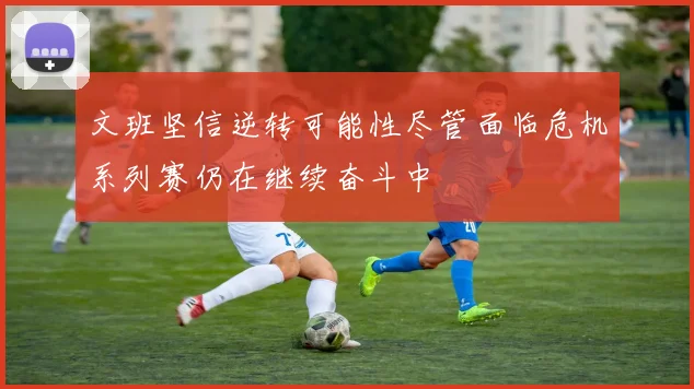 文班坚信逆转可能性尽管面临危机系列赛仍在继续奋斗中