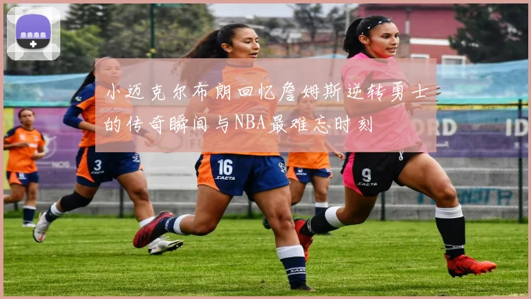 小迈克尔布朗回忆詹姆斯逆转勇士的传奇瞬间与NBA最难忘时刻