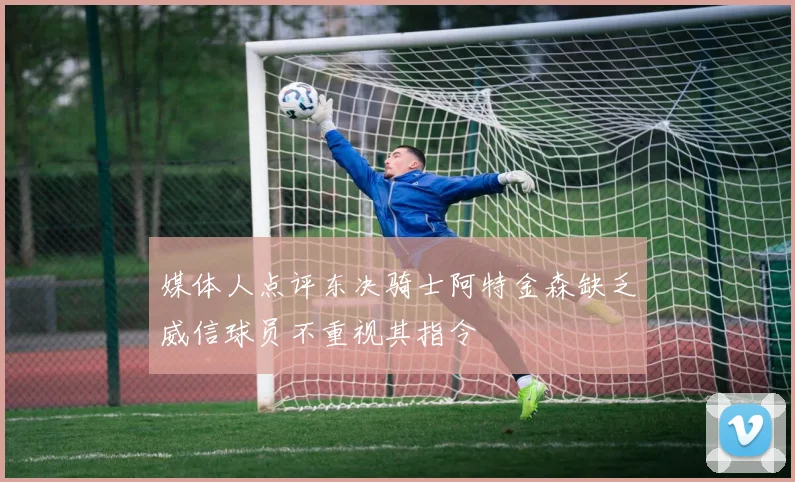 媒体人点评东决骑士阿特金森缺乏威信球员不重视其指令