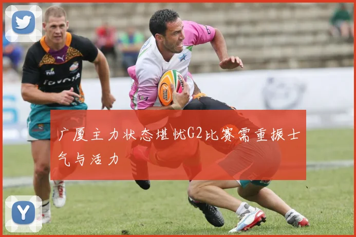 广厦主力状态堪忧G2比赛需重振士气与活力