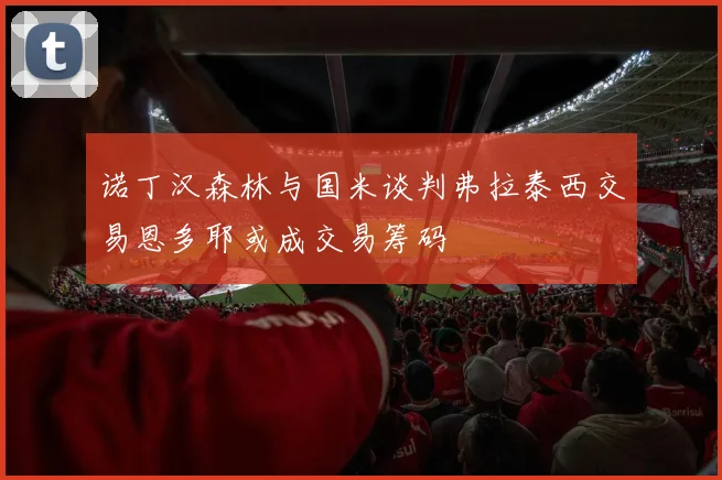 诺丁汉森林与国米谈判弗拉泰西交易恩多耶或成交易筹码