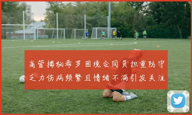 高管揭秘希罗困境合同负担重防守乏力伤病频繁且情绪不满引发关注