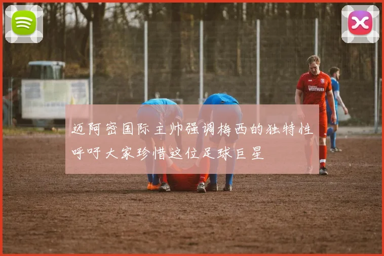 迈阿密国际主帅强调梅西的独特性呼吁大家珍惜这位足球巨星