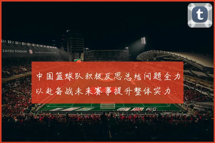 中国篮球队积极反思总结问题全力以赴备战未来赛事提升整体实力